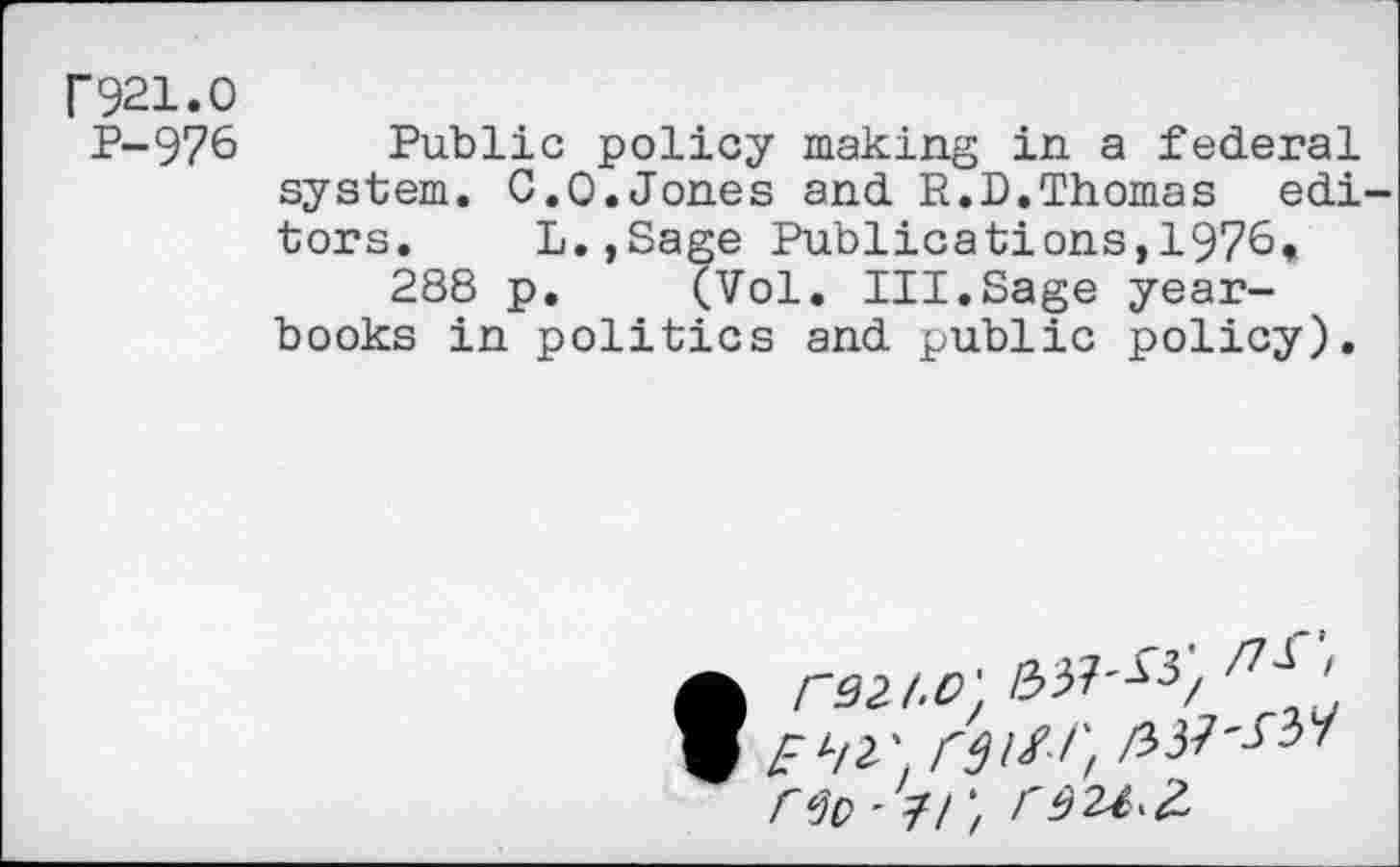 ﻿r921.0
P-976 Public policy making in a federal system. 0.0.Jones and R.D.Thomas editors. L.,Sage Publications,1976*
288 p. (Vol. III.Sage yearbooks in politics and public policy).
• r92J'O' 33M3/	'